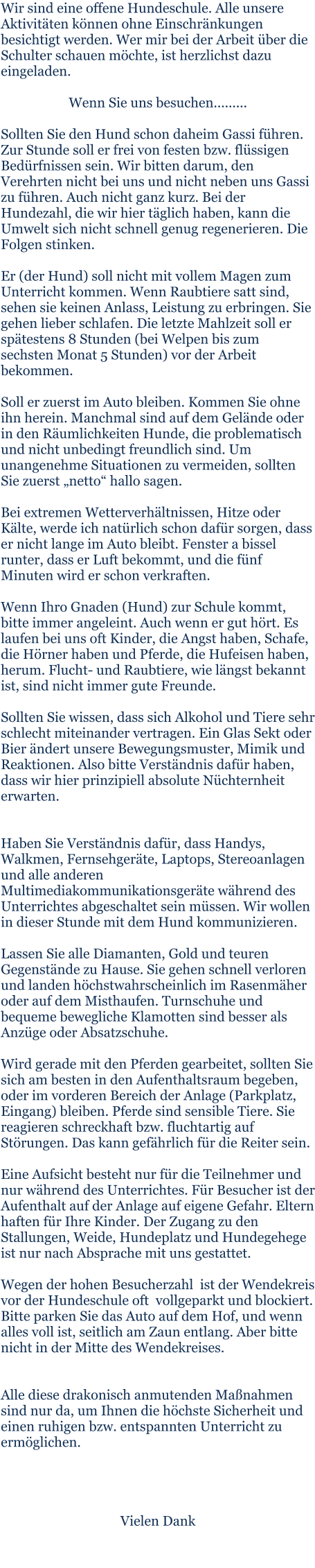 Wir sind eine offene Hundeschule. Alle unsere Aktivitäten können ohne Einschränkungen besichtigt werden. Wer mir bei der Arbeit über die Schulter schauen möchte, ist herzlichst dazu eingeladen.  Wenn Sie uns besuchen.........  Sollten Sie den Hund schon daheim Gassi führen. Zur Stunde soll er frei von festen bzw. flüssigen Bedürfnissen sein. Wir bitten darum, den Verehrten nicht bei uns und nicht neben uns Gassi zu führen. Auch nicht ganz kurz. Bei der Hundezahl, die wir hier täglich haben, kann die Umwelt sich nicht schnell genug regenerieren. Die Folgen stinken.  Er (der Hund) soll nicht mit vollem Magen zum Unterricht kommen. Wenn Raubtiere satt sind, sehen sie keinen Anlass, Leistung zu erbringen. Sie gehen lieber schlafen. Die letzte Mahlzeit soll er spätestens 8 Stunden (bei Welpen bis zum sechsten Monat 5 Stunden) vor der Arbeit bekommen.  Soll er zuerst im Auto bleiben. Kommen Sie ohne ihn herein. Manchmal sind auf dem Gelände oder in den Räumlichkeiten Hunde, die problematisch und nicht unbedingt freundlich sind. Um unangenehme Situationen zu vermeiden, sollten Sie zuerst „netto“ hallo sagen.  Bei extremen Wetterverhältnissen, Hitze oder Kälte, werde ich natürlich schon dafür sorgen, dass er nicht lange im Auto bleibt. Fenster a bissel runter, dass er Luft bekommt, und die fünf Minuten wird er schon verkraften.  Wenn Ihro Gnaden (Hund) zur Schule kommt, bitte immer angeleint. Auch wenn er gut hört. Es laufen bei uns oft Kinder, die Angst haben, Schafe, die Hörner haben und Pferde, die Hufeisen haben, herum. Flucht- und Raubtiere, wie längst bekannt ist, sind nicht immer gute Freunde.  Sollten Sie wissen, dass sich Alkohol und Tiere sehr schlecht miteinander vertragen. Ein Glas Sekt oder Bier ändert unsere Bewegungsmuster, Mimik und Reaktionen. Also bitte Verständnis dafür haben, dass wir hier prinzipiell absolute Nüchternheit erwarten.   Haben Sie Verständnis dafür, dass Handys, Walkmen, Fernsehgeräte, Laptops, Stereoanlagen und alle anderen Multimediakommunikationsgeräte während des Unterrichtes abgeschaltet sein müssen. Wir wollen in dieser Stunde mit dem Hund kommunizieren.  Lassen Sie alle Diamanten, Gold und teuren Gegenstände zu Hause. Sie gehen schnell verloren und landen höchstwahrscheinlich im Rasenmäher oder auf dem Misthaufen. Turnschuhe und bequeme bewegliche Klamotten sind besser als Anzüge oder Absatzschuhe.  Wird gerade mit den Pferden gearbeitet, sollten Sie sich am besten in den Aufenthaltsraum begeben, oder im vorderen Bereich der Anlage (Parkplatz, Eingang) bleiben. Pferde sind sensible Tiere. Sie reagieren schreckhaft bzw. fluchtartig auf Störungen. Das kann gefährlich für die Reiter sein.  Eine Aufsicht besteht nur für die Teilnehmer und nur während des Unterrichtes. Für Besucher ist der Aufenthalt auf der Anlage auf eigene Gefahr. Eltern haften für Ihre Kinder. Der Zugang zu den Stallungen, Weide, Hundeplatz und Hundegehege ist nur nach Absprache mit uns gestattet.  Wegen der hohen Besucherzahl  ist der Wendekreis vor der Hundeschule oft  vollgeparkt und blockiert. Bitte parken Sie das Auto auf dem Hof, und wenn alles voll ist, seitlich am Zaun entlang. Aber bitte nicht in der Mitte des Wendekreises.   Alle diese drakonisch anmutenden Maßnahmen sind nur da, um Ihnen die höchste Sicherheit und einen ruhigen bzw. entspannten Unterricht zu ermöglichen.     Vielen Dank