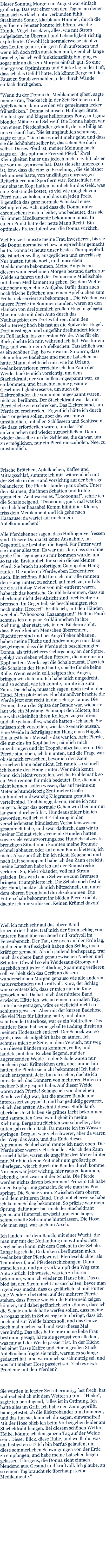 Dieser Sonntag Morgen im August war einfach großartig. Das war einer von den Tagen, an denen man sich wirklich naturverbunden fühlt. Strahlende Sonne, klarblauer Himmel, durch die geöffneten Fenster konnte ich hören, wie die Hunde, Vögel, Insekten, alles, wie mit Strom aufgeladen, in Übermut und Lebendigkeit richtig explodierte. Obwohl ich normalerweise nicht zu den Leuten gehöre, die gern früh aufstehen und wenn ich doch früh aufstehen muß, ziemlich lange brauche, bis ich voll funktionsfähig bin, ging es sogar mir an diesem Morgen einfach gut. So eine Energy von Optimismus und Stärke lag in der Luft, dass ich das Gefühl hatte, ich könne Berge mit der Faust zu Staub zermahlen, oder durch Wände einfach durchgehen.  "Wenn du der Donna ihr Medikament gibst', sagte meine Frau, "backe ich in der Zeit Brötchen und Apfelkuchen, dann werden wir gemeinsam lecker frühstücken." Donna ist unsere Haflinger Stute. Ein lustiges und kluges hellbraunes Pony, mit ganz blonder Mähne und Schweif. Die Donna haben wir von einem Pferdehändler gekauft, der sie billig an uns verkauft hat. "Sie ist unglaublich schmusig", sagte er uns. "Lieb bis es nicht mehr geht, und dass sie die Schönheit selber ist, das sehen Sie doch selbst. Dieses Pferd ist, meiner Meinung nach', sagte er, "das optimale Freizeit Pferd." Zwei Kleinigkeiten hat er uns jedoch nicht erzählt, als er sie vor uns gepriesen hat. Dass sie sehr unerzogen ist, bzw. dass die einzige Erziehung , die sie bisher bekommen hatte, von unzähligen ehrgeizigen Reitschülern und Sportlern war. Reitschüler, die nur eins im Kopf hatten, nämlich für das Geld, was eine Reitstunde kostet, so viel wie möglich vom Pferd raus zu holen, und das um jeden Preis. Eigentlich das ganz normale Schicksal eines Schulpferdes. Ach, und dass die Donna unter chronischem Husten leidet, was bedeutet, dass sie für immer Medikamente bekommen muss. In einem Punkt hatte der nette Mann Recht. Ein optimales Freizeitpferd war die Donna wirklich.   Viel Freizeit musste meine Frau investieren, bis sie die Donna normalisiert bzw. ansprechbar gemacht hatte. Donna ist heute unser bestes Therapiepferd. Sie ist arbeitswillig, ausgeglichen und zuverlässig. Nur husten tut sie noch, und muss eben Medikamente bekommen. Meine Aufgabe an diesem wunderschönen Morgen bestand darin, zur Weide zu fahren und der Donna eine Müslischale mit ihrem Medikament zu geben. Bei dem Wetter eine sehr angenehme Aufgabe. Dafür dann auch noch frische Brötchen und einen Apfelkuchen zum Frühstuck serviert zu bekommen... Die Weiden, wo unsere Pferde im Sommer standen, waren an den Flanken von drei ziemlich großen Hügeln gelegen. Man musste mit dem Auto durch das Neubaugebiet des Dorfes fahren, dann den Schotterweg hoch bis fast an die Spitze der Hügel. Dort aussteigen und ungefähr dreihundert Meter zu Fuß laufen, bis zur ersten Weide. Was für ein Blick, dachte ich mir, während ich lief. Was für ein Tag, und was für ein Apfelkuchen. Tatsächlich war es ein schöner Tag. Es war warm. So warm, dass ich nur kurze Badehose und meine Latschen an hatte. Mann, dachte ich mir, wie im Urlaub. Gedankenverloren erreichte ich den Zaun der Weide, bückte mich vorsichtig, um dem Stacheldraht, der von außen angespannt war, zu entkommen, und brauchte meine gesamte Geschmeidigkeitsreserve, um auch die Elektrobänder, die von innen angespannt waren, nicht zu berühren. Der Stacheldraht war da, um Pferdediebe zu erschrecken. Das Elektroband, um Pferde zu erschrecken. Eigentlich hätte ich durch das Tor gehen sollen, aber das war mir zu umständlich, mit allen Schlössern und Schlüsseln, die dazu erforderlich waren, um das Tor aufzumachen und wieder zuzuschließen. Dann wieder dasselbe mit der Schleuse, die da war, um zu ermöglichen, nur ein Pferd rauszuholen. Nee, zu umständlich.     Frische Brötchen, Apfelkuchen, Kaffee und Mittagsschlaf, summte ich mir, während ich mit der Schale in der Hand vorsichtig auf der Schräge balancierte. Die Pferde standen ganz oben. Unter den Bäumen, die ihnen Schatten und Kühle spendeten. Acht waren es. "Doooonna!", schrie ich, die Schale zeigend, "Doooonna, guck mal was ich für dich hier haaaabe! Komm hiiiiiiiiiier Kleine, friss dein Medikament und ich gehe nach Haaaause, da wartet auf mich mein Apfelkuuuuuchen!"  Alle Pferdekenner sagen, dass Haflinger verfressen sind. Unsere Donna ist keine Ausnahme, im Gegenteil, sie bestätigt die Regel. Für Futter wird sie immer alles tun. Es war mir klar, dass sie ohne große Überlegungen zu mir kommen wurde, und so tat sie. Erstaunlich für so ein dickes kleines Pferd. Sie brach in sofortigem Galopp den Hang runter. Die anderen Pferde, eben Herdentiere, auch. Ein schönes Bild für sich, nur alle rannten den Hang runter, zu schnell auf mich zu, und als sie circa fünfzig Meter von mir entfernt waren, habe ich das komische Gefühl bekommen, dass sie überhaupt nicht der Absicht sind, rechtzeitig zu bremsen. Im Gegenteil, sie beschleunigten sich noch mehr. Heeeeei", brüllte ich, mit den Händen wedelnd. "Whoooooa! Laaaangsam!" Halb in Panik schmiss ich ein paar Erdklümpchen in ihre Richtung, aber statt, wie in den Büchern steht, dass Pferde keinen Menschen überrennen, Fluchttiere sind und bei Angriff eher abhauen, haben meine Flüche und Androhungen nur dazu beigetragen, dass die Pferde sich beschleunigten. Donna, als trittsicheres Gebirgspony an der Spitze, gefolgt von sieben wilden Pferden, die nur eins im Kopf hatten. Wer kriegt die Schale zuerst. Dass ich die Schale in der Hand hatte, spielte für sie keine Rolle. Wenn es sein soll, zeigten ihre Augen, bringen wir dich um. Ich habe mich umgedreht, und so schnell wie ich konnte, rannte ich zum Zaun. Die Schale, muss ich sagen, noch fest in der Hand. Mein plötzliches Fluchtmanöver brachte die Pferde jetzt erst recht in die richtige Laune. Die Donna, die an der Spitze der Bande war, wieherte laut wie ein Mustang. Schnappt den Idioten, hat sie wahrscheinlich ihren Kollegen zugeschrien, und alle gaben alles, was sie hatten - ich auch. Sie müssen sich vorstellen, wie das Szenario aussah. Eine Weide in Schräglage am Hang eines Hügels. Ein ängstlicher Mensch - das war ich. Acht Pferde, die nur eins im Kopf hatten, nämlich mich umzubringen und ihr Trophäe abzukassieren. Die Pferde sind oben, ich bin unten, und die Frage war, ob sie mich erwischen, bevor ich den Zaun erreichen kann oder nicht. Ich rannte so schnell ich konnte den Hang runter. Wer mich kennt, kann sich leicht vorstellen, welche Problematik so ein Wettrennen für mich bedeutet. Die, die mich nicht kennen, sollen wissen, das auf meine ein Meter achtundsiebzig Zentimeter Größe einhundertundzwanzig Kilogramm gemütlich verteilt sind. Unabhängig davon, renne ich nur ungern. Sogar das normale Gehen wird bei mir nur langsam durchgeführt. Hundeausbilder bin ich geworden, weil ich viel Erfahrung in den verschiedensten hündischen Verhaltensweisen gesammelt habe, und zwar dadurch, dass wir in meiner Heimat viele streuende Hunden hatten, sowie viele verantwortungslose Hundebesitzer. In brenzligen Situationen konnten meine Freunde schnell abhauen oder auf einen Baum klettern, ich nicht. Also sportlich bin ich nicht. Keuchend und nach Luft schnappend habe ich den Zaun erreicht, meine Latschen habe ich auf der Rennstrecke verloren. So, Elektrobänder, voll mit Strom geladen. Das wird euch Schweine zum Bremsen bringen, triumphierte ich. Die Schale noch fest in der Hand, bückte ich mich blitzschnell, um unter dem oberen Stromband durchzukommen. Die Futterschale bekommt ihr blöden Pferde nicht, dachte ich mir verbissen. Keinen Krümel davon!     Weil ich mich sehr auf das obere Band konzentriert hatte, traf mich der Stromschlag vom unteren Band überraschend und kraftvoll im Fersenbereich. Der Tau, der noch auf der Erde lag, und meine Barfüssigkeit haben den Schlag noch kräftiger gemacht. Als ich jaulend hochsprang, traf mich das obere Band genau zwischen Nacken und Schulter. Obwohl so ein Weidezaun-Stromgerät angeblich mit jeder Entladung Spannung verlieren soll, verhielt sich das Gerät an diesem wunderschönen Morgen genauso wie alle anderen, naturverbunden und kraftvoll. Kurz, der Schlag war so entsetzlich, dass er mich auf die Knie geworfen hat. Da hat mich das mittlere Band erwischt. Hätte ich, wie an einem normalen Tag, Unterhose getragen, wäre es vielleicht nicht so schlimm gewesen. Aber mit der kurzen Badehose, die viel Platz für Lüftung hatte, und ohne schützende Unterhose, war es ein Volltreffer. Das mittlere Band hat seine geballte Ladung direkt an meinem Hodensack entleert. Der Schock war so groß, dass ich aufgehört habe zu atmen. Ich schmiss mich zur Seite, in dem Versuch, nur weg von diesen Bändern zu kommen, rollte, und landete, auf dem Rücken liegend, auf der angrenzenden Weide. In der Schale waren nur noch ein paar Krümelchen drin, aber immerhin hatten die Pferde sie nicht bekommen! Ich habe mich entspannt. Jetzt bin ich sicher, dachte ich mir. Bis ich das Donnern von mehreren Hufen in meiner Nähe gespürt habe. Auf dieser Weide waren auch Pferde! Solange ich von der einen Bande verfolgt war, hat die andere Bande nur interessiert zugeguckt, und hat geduldig gewartet, ob ich den ersten Abschnitt dieses Staffellaufs überlebe. Jetzt haben sie grünes Licht bekommen, und sammelten Geschwindigkeit in meine Richtung. Bergab zu flüchten war schneller, aber unten gab es den Bach. Da musste ich ins Wasser springen. Bergauf war viel schwerer, aber da waren der Weg, das Auto, und das Ende dieses Alptraums. Schluchzend rannte ich nach oben. Die Pferde aber waren viel schneller. Als ich den Zaun erreicht habe, waren sie ungefähr drei Meter hinter mir. Mir blieb keine Zeit mehr um großartig zu überlegen, wie ich durch die Bänder durch komme. Nur eins war jetzt wichtig, hier raus zu kommen, lebendig, und zwar mit der Schale. Die Pferde werden nichts davon bekommen! Prinzip! Ich habe einen Kopfsprung gemacht. So wie man ins Pool springt. Die Schale voran. Zwischen dem oberen und dem mittleren Band. Unglaublicherweise habe ich keinen Schlag bekommen. So präzise war mein Sprung, dafür aber hat mich der Stacheldraht genau am Hinterteil erwischt und eine lange, schmerzhafte Schramme hinterlassen. Die Hose, wie man sagt, war auch im Arsch.  Ich landete auf dem Bauch, mit einer Wucht, die man nur mit der Notlandung eines Jumbo Jets vergleichen kann, mit dem Gesicht in der Schale. Lange lag ich da, Gedanken überfluteten mich. Gedanken über Pferdewurst, Pferdeschlachter als Traumberuf, und Pferdeerschießungen. Dann stand ich auf und ging verkrampft den Weg zum Auto zurück. Ich wusste, was ich zu hören bekomme, wenn ich wieder zu Hause bin. Das es blöd ist, den Strom nicht auszuschalten, bevor man irgendwas macht, dass es gefährlich ist, mit Futter eine Weide zu betreten, auf der mehrere Pferde stehen, dass Pferde wie Hunde Futterneid zeigen können, und dabei gefährlich sein können, dass ich die Schale einfach hätte werfen sollen, dass meine Arroganz mich in Schwierigkeiten bringt, dass ich noch mal zur Weide fahren soll, und das Ganze noch mal machen soll und zwar dieses Mal vernünftig. Das alles hätte mir meine liebe Frau bestimmt gesagt, hätte sie gewusst von alledem, was mir auf der Weide passiert ist. In der Küche, bei einer Tasse Kaffee und einem großen Stück Apfelkuchen fragte sie mich, warum es so lange gedauert hat, und warum ich so schmutzig sei, und was mit meiner Hose passiert sei. "Gab es etwa Probleme mit den Pferden?     Sie wurden in letzter Zeit übermütig, fast frech, hat wahrscheinlich mit dem Wetter zu tun." "Heike", sagte ich beruhigend, "alles ist in Ordnung. Ich hatte alles im Griff. Ich habe den Zaun geprüft, habe getestet, ob die Elektrobänder funktionieren, und das tun sie, kann ich dir sagen, einwandfrei! Mit der Hose blieb ich beim Vorbeigehen leider am Stacheldraht hängen. Bei diesem schönen Wetter, Heike, könnte ich den ganzen Tag auf der Weide sein. Dieser Blick, diese Ruhe, und weißt du, was am lustigsten ist? Ich bin barfuß gelaufen, um diese sommerlichen Schwingungen von der Erde zu empfangen, und habe meine Latschen liegen gelassen. Übrigens, die Donna sieht einfach blendend aus. Gesund und kraftvoll. Ich glaube, an so einem Tag braucht sie überhaupt keine Medikamente."